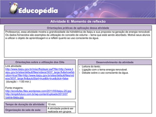 Atividade 6: Momento de reflexão 
Orientações práticas de aplicação dessa atividade 
Professor(a), essa atividade mostra a grandiosidade da hidrelétrica de Itaipu e sua proposta na geração de energia renovável. 
Os dados fornecidos são exemplos da utilização do conceito de volume – tema que está sendo abordado. Motive seus alunos 
a utilizar o objeto de aprendizagem e a refletir quanto ao uso consciente da água. 
Orientações sobre a utilização dos OAs 
Link atividade: 
http://www.itaipu.gov.br/misc/flvplayer.swf?file=http://www.it 
aipu.gov.br/sites/default/files/videos/3037_large.flv&showfsb 
utton=true?file=http://www.itaipu.gov.br/sites/default/files/vid 
eos/3037_large.flv&autoStart=true&fs=true&click=false 
(duração – 1:00 min.) 
Fonte imagens: 
http://ecivilufes.files.wordpress.com/2011/05/itaipu-20.jpg; 
http://engdofuturo.com.br/wp-content/uploads/2013/07 
/usina-itaipu.jpg 
Desenvolvimento da atividade 
- Leitura do texto; 
- Ligação com o tema energia renovável. 
- Debate sobre o uso consciente da água. 
Tempo de duração da atividade: 10 min. 
Organização da sala de aula: 
A atividade poderá ser 
realizada em grupos. 
 