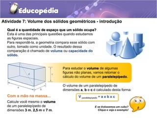 Atividade 7: Volume dos sólidos geométricos - introdução 
Qual é a quantidade de espaço que um sólido ocupa? 
Esta é uma das principais questões quando estudamos 
as figuras espaciais. 
Para respondê-la, a geometria compara esse sólido com 
outro, tomado como unidade. O resultado dessa 
comparação é chamado de volume ou capacidade do 
sólido. 
Para estudar o volume de algumas 
figuras não planas, vamos retomar o 
cálculo do volume de um paralelepípedo. 
O volume de um paralelepípedo de 
dimensões a, b e c é calculado desta forma: 
V paralelepípedo = a x b x c 
E se tivéssemos um cubo? 
Clique e veja o exemplo! 
Com a mão na massa... 
Calcule você mesmo o volume 
de um paralelepípedo de 
dimensões 3 m, 2,5 m e 7 m. 
 