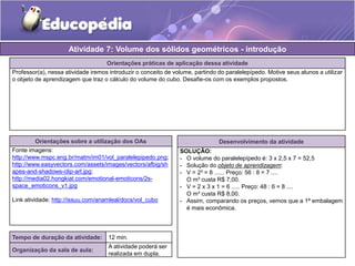 Atividade 7: Volume dos sólidos geométricos - introdução 
Orientações práticas de aplicação dessa atividade 
Professor(a), nessa atividade iremos introduzir o conceito de volume, partindo do paralelepípedo. Motive seus alunos a utilizar 
o objeto de aprendizagem que traz o cálculo do volume do cubo. Desafie-os com os exemplos propostos. 
Orientações sobre a utilização dos OAs 
Fonte imagens: 
http://www.mspc.eng.br/matm/im01/vol_paralelepipedo.png; 
http://www.easyvectors.com/assets/images/vectors/afbig/sh 
apes-and-shadows-clip-art.jpg; 
http://media02.hongkiat.com/emotional-emoticons/2s-space_ 
emoticons_v1.jpg 
Link atividade: http://issuu.com/anamleal/docs/vol_cubo 
Desenvolvimento da atividade 
SOLUÇÃO: 
- O volume do paralelepípedo é: 3 x 2,5 x 7 = 52,5 
- Solução do objeto de aprendizagem: 
- V = 2³ = 8 ...... Preço: 56 : 8 = 7 .... 
O m³ custa R$ 7,00. 
- V = 2 x 3 x 1 = 6 ..... Preço: 48 : 6 = 8 .... 
O m³ custa R$ 8,00. 
- Assim, comparando os preços, vemos que a 1ª embalagem 
é mais econômica. 
Tempo de duração da atividade: 12 min. 
Organização da sala de aula: 
A atividade poderá ser 
realizada em dupla. 
 