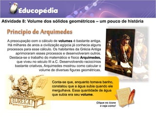 Atividade 8: Volume dos sólidos geométricos – um pouco de história 
A preocupação com o cálculo de volumes é bastante antiga. 
Há milhares de anos a civilização egípcia já conhecia alguns 
processos para esse cálculo. Os habitantes da Grécia Antiga 
aprimoraram esses processos e desenvolveram outros. 
Destaca-se o trabalho do matemático e físico Arquimedes, 
que viveu no século III a.C. Desenvolvendo raciocínios 
bastante criativos, Arquimedes mostrou como calcular o 
volume de diversas figuras geométricas. 
Conta-se que, enquanto tomava banho, 
constatou que a água subia quando ele 
mergulhava. Essa quantidade de água 
que subia era seu volume. 
Clique no ícone 
e veja como! 
 