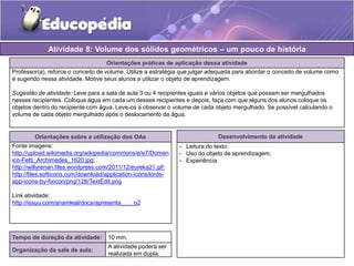 Atividade 8: Volume dos sólidos geométricos – um pouco de história 
Orientações práticas de aplicação dessa atividade 
Professor(a), reforce o conceito de volume. Utilize a estratégia que julgar adequada para abordar o conceito de volume como 
é sugerido nessa atividade. Motive seus alunos a utilizar o objeto de aprendizagem. 
Sugestão de atividade: Leve para a sala de aula 3 ou 4 recipientes iguais e vários objetos que possam ser mergulhados 
nesses recipientes. Coloque água em cada um desses recipientes e depois, faça com que alguns dos alunos coloque os 
objetos dentro do recipiente com água. Leve-os a observar o volume de cada objeto mergulhado. Se possível calculando o 
volume de cada objeto mergulhado após o deslocamento da água. 
Orientações sobre a utilização dos OAs 
Fonte imagens: 
http://upload.wikimedia.org/wikipedia/commons/e/e7/Domen 
ico-Fetti_Archimedes_1620.jpg; 
http://willyrenan.files.wordpress.com/2011/12/eureka21.gif; 
http://files.softicons.com/download/application-icons/lords-app- 
icons-by-fixicon/png/128/TextEdit.png 
Link atividade: 
http://issuu.com/anamleal/docs/apresenta____o2 
Desenvolvimento da atividade 
- Leitura do texto; 
- Uso do objeto de aprendizagem; 
- Experiência. 
Tempo de duração da atividade: 10 min. 
Organização da sala de aula: 
A atividade poderá ser 
realizada em dupla. 
 