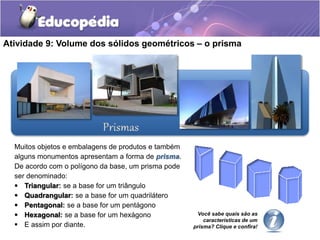 Atividade 9: Volume dos sólidos geométricos – o prisma 
Muitos objetos e embalagens de produtos e também 
alguns monumentos apresentam a forma de prisma. 
De acordo com o polígono da base, um prisma pode 
ser denominado: 
 Triangular: se a base for um triângulo 
 Quadrangular: se a base for um quadrilátero 
 Pentagonal: se a base for um pentágono 
 Hexagonal: se a base for um hexágono 
 E assim por diante. 
Você sabe quais são as 
características de um 
prisma? Clique e confira! 
 