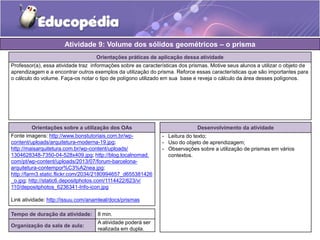Atividade 9: Volume dos sólidos geométricos – o prisma 
Orientações práticas de aplicação dessa atividade 
Professor(a), essa atividade traz informações sobre as características dos prismas. Motive seus alunos a utilizar o objeto de 
aprendizagem e a encontrar outros exemplos da utilização do prisma. Reforce essas características que são importantes para 
o cálculo do volume. Faça-os notar o tipo de polígono utilizado em sua base e reveja o cálculo da área desses polígonos. 
Orientações sobre a utilização dos OAs 
Fonte imagens: http://www.bonstutoriais.com.br/wp-content/ 
uploads/arquitetura-moderna-19.jpg; 
http://maisarquitetura.com.br/wp-content/uploads/ 
1304628348-7350-04-528x409.jpg; http://blog.localnomad. 
com/pt/wp-content/uploads/2013/07/forum-barcelona-arquitetura- 
contempor%C3%A2nea.jpg; 
http://farm3.static.flickr.com/2034/2180994657_d655381426 
_o.jpg; http://static6.depositphotos.com/1114422/623/v/ 
110/depositphotos_6236341-Info-icon.jpg 
Link atividade: http://issuu.com/anamleal/docs/prismas 
Desenvolvimento da atividade 
- Leitura do texto; 
- Uso do objeto de aprendizagem; 
- Observações sobre a utilização de prismas em vários 
contextos. 
Tempo de duração da atividade: 8 min. 
Organização da sala de aula: 
A atividade poderá ser 
realizada em dupla. 
 