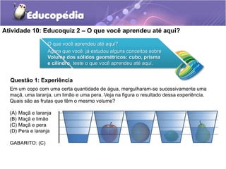 Atividade 10: Educoquiz 2 – O que você aprendeu até aqui? 
O que você aprendeu até aqui? 
Agora que você já estudou alguns conceitos sobre 
Volume dos sólidos geométricos: cubo, prisma 
e cilindro, teste o que você aprendeu até aqui. 
Questão 1: Experiência 
Em um copo com uma certa quantidade de água, mergulharam-se sucessivamente uma 
maçã, uma laranja, um limão e uma pera. Veja na figura o resultado dessa experiência. 
Quais são as frutas que têm o mesmo volume? 
(A) Maçã e laranja 
(B) Maçã e limão 
(C) Maçã e pera 
(D) Pera e laranja 
GABARITO: (C) 
 