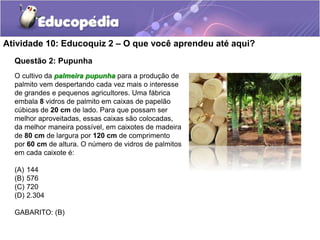 Atividade 10: Educoquiz 2 – O que você aprendeu até aqui? 
Questão 2: Pupunha 
O cultivo da palmeira pupunha para a produção de 
palmito vem despertando cada vez mais o interesse 
de grandes e pequenos agricultores. Uma fábrica 
embala 8 vidros de palmito em caixas de papelão 
cúbicas de 20 cm de lado. Para que possam ser 
melhor aproveitadas, essas caixas são colocadas, 
da melhor maneira possível, em caixotes de madeira 
de 80 cm de largura por 120 cm de comprimento 
por 60 cm de altura. O número de vidros de palmitos 
em cada caixote é: 
(A) 144 
(B) 576 
(C) 720 
(D) 2.304 
GABARITO: (B) 
 