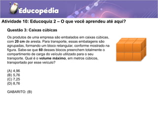 Atividade 10: Educoquiz 2 – O que você aprendeu até aqui? 
Questão 3: Caixas cúbicas 
Os produtos de uma empresa são embalados em caixas cúbicas, 
com 20 cm de aresta. Para transporte, essas embalagens são 
agrupadas, formando um bloco retangular, conforme mostrado na 
figura. Sabe-se que 60 desses blocos preenchem totalmente o 
compartimento de carga do veículo utilizado para o seu 
transporte. Qual é o volume máximo, em metros cúbicos, 
transportado por esse veículo? 
(A) 4,96 
(B) 5,76 
(C) 7,25 
(D) 8,76 
GABARITO: (B) 
 