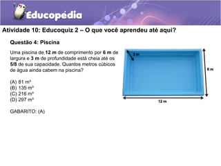 Atividade 10: Educoquiz 2 – O que você aprendeu até aqui? 
Questão 4: Piscina 
Uma piscina de 12 m de comprimento por 6 m de 
largura e 3 m de profundidade está cheia até os 
5/8 de sua capacidade. Quantos metros cúbicos 
de água ainda cabem na piscina? 
(A) 81 m³ 
(B) 135 m³ 
(C) 216 m³ 
(D) 297 m³ 
GABARITO: (A) 
12 m 
3 m 
6 m 
 