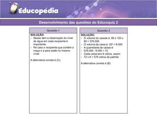 Desenvolvimento das questões do Educoquiz 2 
Questão 1 
SOLUÇÃO: 
- Nesse item a observação do nível 
de água em cada recipiente é 
importante. 
- No caso o recipiente que contém a 
maça e a pera estão no mesmo 
nível. 
A alternativa correta é (C). 
Questão 2 
SOLUÇÃO: 
- O volume do caixote é: 80 x 120 x 
60 = 576.000 
- O volume da caixa é: 20³ = 8.000 
- A quantidade de caixas é: 
- 576.000 : 8.000 = 72 
- Cada caixa tem 8 vidros, assim: 
- 72 x 8 = 576 vidros de palmito 
A alternativa correta é (B) 
 