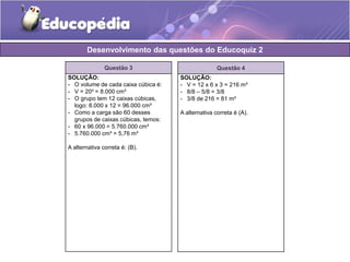 Desenvolvimento das questões do Educoquiz 2 
Questão 3 
SOLUÇÃO: 
- O volume de cada caixa cúbica é: 
- V = 20³ = 8.000 cm³ 
- O grupo tem 12 caixas cúbicas, 
logo: 8.000 x 12 = 96.000 cm³ 
- Como a carga são 60 desses 
grupos de caixas cúbicas, temos: 
- 60 x 96.000 = 5.760.000 cm³ 
- 5.760.000 cm³ = 5,76 m³ 
A alternativa correta é: (B). 
Questão 4 
SOLUÇÃO: 
- V = 12 x 6 x 3 = 216 m³ 
- 8/8 – 5/8 = 3/8 
- 3/8 de 216 = 81 m³ 
A alternativa correta é (A). 
 