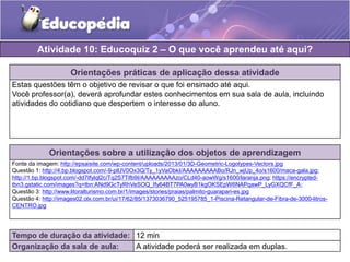 Atividade 10: Educoquiz 2 – O que você aprendeu até aqui? 
Orientações práticas de aplicação dessa atividade 
Estas questões têm o objetivo de revisar o que foi ensinado até aqui. 
Você professor(a), deverá aprofundar estes conhecimentos em sua sala de aula, incluindo 
atividades do cotidiano que despertem o interesse do aluno. 
Orientações sobre a utilização dos objetos de aprendizagem 
Fonte da imagem: http://epsaisite.com/wp-content/uploads/2013/01/3D-Geometric-Logotypes-Vectors.jpg 
Questão 1: http://4.bp.blogspot.com/-9-plUV0Ox3Q/Ty_1yVaObkI/AAAAAAAAABo/RJn_wjUp_4o/s1600/maca-gala.jpg; 
http://1.bp.blogspot.com/-dd7Ifylql2c/Tq2S7Tifb9I/AAAAAAAAAzo/CLd40-aowWg/s1600/laranja.png; https://encrypted-tbn3. 
gstatic.com/images?q=tbn:ANd9GcTyRhVeSOQ_Ify64BT7PA0wyB1kgOKSEpW6NAPqawP_LyGXQCfF_A; 
Questão 3: http://www.litoralturismo.com.br/1/images/stories/praias/palmito-guarapari-es.jpg 
Questão 4: http://images02.olx.com.br/ui/17/62/85/1373036790_525195785_1-Piscina-Retangular-de-Fibra-de-3000-litros- 
CENTRO.jpg 
Tempo de duração da atividade: 12 min 
Organização da sala de aula: A atividade poderá ser realizada em duplas. 
 