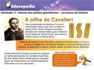 Atividade 11: Volume dos sólidos geométricos – um pouco de história 
Para compreender as ideias de Cavalieri 
(matemático italiano que viveu na Itália no 
século XVII), vamos imaginar uma pilha 
formada com moedas todas iguais. Podemos 
formar pilhas de várias formas, que tenham a 
mesma base e a mesma altura. 
Partindo de qualquer uma das pilhas, podemos raciocinar assim: o volume 
da pilha é a soma dos volumes de moedas e, como as moedas são as 
mesmas, as pilhas têm o mesmo volume, apesar de terem formas diferentes. 
A ideia central de Cavalieri consiste em imaginar 
um sólido decomposto em camadas muito finas. 
Se dois sólidos forem constituídos por camadas 
iguais, de mesma área e de mesma espessura, 
então seus volumes são iguais. 
FAÇA VOCÊ MESMO... 
Empilhe as cartas de um 
baralho, calcule seu 
volume, depois deforme 
essa pilha e conclua se o 
volume será o mesmo. 
 