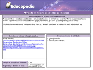 Atividade 11: Volume dos sólidos geométricos 
Orientações práticas de aplicação dessa atividade 
Nessa atividade é tratado a questão sobre o principio de Cavalieri de forma leve e concreta. Motive seus alunos a fazer a 
mesma experiência usando cartas de baralho (peça, previamente, que cada grupo traga dois jogos de cartas) 
Sugestão de atividade: Fazer a experiência da “pilha de Cavalieri” com cartas de baralho ou outro objeto desse tipo. 
Orientações sobre a utilização dos OAs 
Fonte imagens: 
http://upload.wikimedia.org/wikipedia/commons/thumb/4/49/ 
Bonaventura_Cavalieri.jpeg/220px- 
Bonaventura_Cavalieri.jpeg; http://www.acheiox.com.br/wp-content/ 
uploads/2012/05/Moedas-cavalieri.jpg ; 
http://ecpatguatemala.org/inicio/images/stories/experiencia. 
png 
Desenvolvimento da atividade 
- Leitura do texto; 
- Experiência em grupo. 
Tempo de duração da atividade: 7 min. 
Organização da sala de aula: 
A atividade poderá ser 
realizada em grupo 
 