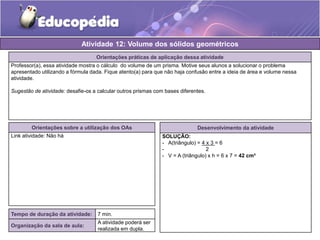 Atividade 12: Volume dos sólidos geométricos 
Orientações práticas de aplicação dessa atividade 
Professor(a), essa atividade mostra o cálculo do volume de um prisma. Motive seus alunos a solucionar o problema 
apresentado utilizando a fórmula dada. Fique atento(a) para que não haja confusão entre a ideia de área e volume nessa 
atividade. 
Sugestão de atividade: desafie-os a calcular outros prismas com bases diferentes. 
Orientações sobre a utilização dos OAs 
Link atividade: Não há 
Desenvolvimento da atividade 
SOLUÇÃO: 
- A(triângulo) = 4 x 3 = 6 
- 2 
- V = A (triângulo) x h = 6 x 7 = 42 cm³ 
Tempo de duração da atividade: 7 min. 
Organização da sala de aula: 
A atividade poderá ser 
realizada em dupla. 
 