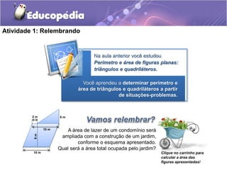 Atividade 1: Relembrando 
Na aula anterior você estudou 
Perímetro e área de figuras planas: 
triângulos e quadriláteros. 
Você aprendeu a determinar perímetro e 
área de triângulos e quadriláteros a partir 
de situações-problemas. 
6 m 
10 m 
2 m 
8 m 
10 m 
A área de lazer de um condomínio será 
ampliada com a construção de um jardim, 
conforme o esquema apresentado. 
Qual será a área total ocupada pelo jardim? 
Clique no carrinho para 
calcular a área das 
figuras apresentadas! 
 