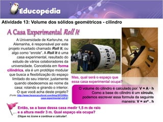 Atividade 13: Volume dos sólidos geométricos - cilindro 
A Universidade de Karlsruhe, na 
Alemanha, é responsável por este 
projeto inusitado chamado Roll It, ou 
algo como “enrole”. A Roll It é uma 
casa experimental, resultado do 
estudo de vários colaboradores da 
universidade. Concebida em forma 
cilíndrica, ela é um protótipo modular 
que busca a flexibilização do espaço 
limitado do seu interior, justamente 
quando obedecemos ao nome da 
casa: rolando e girando o interior. 
O que você acha deste projeto? 
(Fonte: http://www.herancacultural.com/blog/2012/08/a-casa- 
experimental-roll-it/) 
Mas, qual será o espaço que 
essa casa experimental ocupa? 
O volume do cilindro é calculado por: V = A · h 
Como a base do cilindro é um círculo, 
podemos escrever essa formula da seguinte 
maneira: V = 흅r² . h 
Então, se a base dessa casa medir 1,5 m de raio 
e a altura medir 3 m. Qual espaço ela ocupa? 
Clique no ícone e continue a calcular! 
 