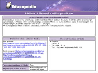 Atividade 13: Volume dos sólidos geométricos 
Orientações práticas de aplicação dessa atividade 
Professor(a), a atividade traz uma situação problema onde é utilizado o cálculo do volume do cilindro. Utilize o valor de “pi” 
aproximado 3,14. Prepare outros exemplos se julgar necessário. Motive seu alunos a utilizar o objeto de aprendizagem com 
outros exemplos de cilindro (observe o valor de “pi” ) – em inglês. 
Os alunos poderão utilizar-se de uma calculadora para resolver a situação problema proposta. 
Orientações sobre a utilização dos OAs 
Link atividade: 
http://www.mathopolis.com/questions/q.php?id=869&site=1 
&ref=/geometry/cylinder.html&qs=869_870_871_872_1839_ 
1840_3387_3388_3389_3390 
Fonte imagens: http://www.herancacultural.com/blog/wp-content/ 
uploads/2012/08/1274297038-739-387-500.jpg; 
http://www.herancacultural.com/blog/wp-content/ 
uploads/2012/08/1274297034-668-750-500- 
528x352.jpg 
Desenvolvimento da atividade 
SOLUÇÃO: 
- V = 흅r² . h 
- V = 3,14 x 1,5² x 3 
- V = 21,2 m³ (valor aproximado de 21,195) 
Tempo de duração da atividade: 7 min. 
Organização da sala de aula: 
A atividade poderá ser 
realizada em dupla. 
 
