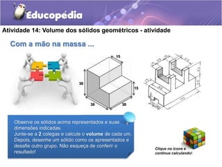 Atividade 14: Volume dos sólidos geométricos - atividade 
Com a mão na massa ... 
15 
Observe os sólidos acima representados e suas 
dimensões indicadas. 
Junte-se a 2 colegas e calcule o volume de cada um. 
Depois, desenhe um sólido como os apresentados e 
desafie outro grupo. Não esqueça de conferir o 
resultado! 
Clique no ícone e 
continue calculando! 
30 
30 30 
15 
 