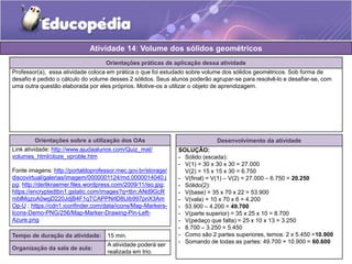 Atividade 14: Volume dos sólidos geométricos 
Orientações práticas de aplicação dessa atividade 
Professor(a), essa atividade coloca em prática o que foi estudado sobre volume dos sólidos geométricos. Sob forma de 
desafio é pedido o cálculo do volume desses 2 sólidos. Seus alunos poderão agrupar-se para resolvê-lo e desafiar-se, com 
uma outra questão elaborada por eles próprios. Motive-os a utilizar o objeto de aprendizagem. 
Orientações sobre a utilização dos OAs 
Link atividade: http://www.ajudaalunos.com/Quiz_mat/ 
volumes_html/cloze_vproble.htm 
Fonte imagens: http://portaldoprofessor.mec.gov.br/storage/ 
discovirtual/galerias/imagem/0000001124/md.0000014040.j 
pg; http://derlikraemer.files.wordpress.com/2009/11/iso.jpg; 
https://encryptedtbn1.gstatic.com/images?q=tbn:ANd9GcR 
mblMqzoA0wgD220JdjB4F1qTCAPPNrlD8Uib997pnX3Am 
Op-U ; https://cdn1.iconfinder.com/data/icons/Map-Markers- 
Icons-Demo-PNG/256/Map-Marker-Drawing-Pin-Left- 
Azure.png 
Desenvolvimento da atividade 
SOLUÇÃO: 
- Sólido (escada): 
- V(1) = 30 x 30 x 30 = 27.000 
V(2) = 15 x 15 x 30 = 6.750 
- V(final) = V(1) – V(2) = 27.000 – 6.750 = 20.250 
- Sólido(2): 
- V(base) = 35 x 70 x 22 = 53.900 
- V(vala) = 10 x 70 x 6 = 4.200 
- 53.900 – 4.200 = 49.700 
- V(parte superior) = 35 x 25 x 10 = 8.700 
- V(pedaço que falta) = 25 x 10 x 13 = 3.250 
- 8.700 – 3.250 = 5.450 
- Como são 2 partes superiores, temos: 2 x 5.450 =10.900 
- Somando de todas as partes: 49.700 + 10.900 = 60.600 
Tempo de duração da atividade: 15 min. 
Organização da sala de aula: 
A atividade poderá ser 
realizada em trio. 
 