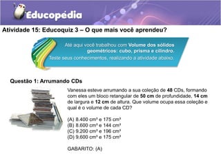 Atividade 15: Educoquiz 3 – O que mais você aprendeu? 
Até aqui você trabalhou com Volume dos sólidos 
geométricos: cubo, prisma e cilindro. 
Teste seus conhecimentos, realizando a atividade abaixo. 
Questão 1: Arrumando CDs 
Vanessa esteve arrumando a sua coleção de 48 CDs, formando 
com eles um bloco retangular de 50 cm de profundidade, 14 cm 
de largura e 12 cm de altura. Que volume ocupa essa coleção e 
qual é o volume de cada CD? 
(A) 8.400 cm³ e 175 cm³ 
(B) 8.600 cm³ e 144 cm³ 
(C) 9.200 cm³ e 196 cm³ 
(D) 9.600 cm³ e 175 cm³ 
GABARITO: (A) 
 