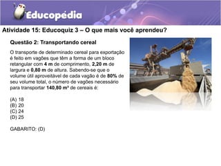 Atividade 15: Educoquiz 3 – O que mais você aprendeu? 
Questão 2: Transportando cereal 
O transporte de determinado cereal para exportação 
é feito em vagões que têm a forma de um bloco 
retangular com 4 m de comprimento, 2,20 m de 
largura e 0,80 m de altura. Sabendo-se que o 
volume útil aproveitável de cada vagão é de 80% de 
seu volume total, o número de vagões necessário 
para transportar 140,80 m³ de cereais é: 
(A) 18 
(B) 20 
(C) 24 
(D) 25 
GABARITO: (D) 
 