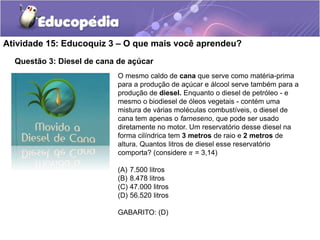 Atividade 15: Educoquiz 3 – O que mais você aprendeu? 
Questão 3: Diesel de cana de açúcar 
O mesmo caldo de cana que serve como matéria-prima 
para a produção de açúcar e álcool serve também para a 
produção de diesel. Enquanto o diesel de petróleo - e 
mesmo o biodiesel de óleos vegetais - contém uma 
mistura de várias moléculas combustíveis, o diesel de 
cana tem apenas o farneseno, que pode ser usado 
diretamente no motor. Um reservatório desse diesel na 
forma cilíndrica tem 3 metros de raio e 2 metros de 
altura. Quantos litros de diesel esse reservatório 
comporta? (considere 휋 = 3,14) 
(A) 7.500 litros 
(B) 8.478 litros 
(C) 47.000 litros 
(D) 56.520 litros 
GABARITO: (D) 
 
