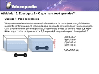 Atividade 15: Educoquiz 3 – O que mais você aprendeu? 
Questão 4: Peso de ginástica 
Vimos que uma das maneiras de se calcular o volume de um objeto é mergulhá-lo num 
recipiente contendo água. O volume da água deslocada corresponde ao volume do objeto. 
Qual o volume de um peso de ginástica, sabendo que a base do aquário mede 0,8 m por 
0,6 m e que o nível da água sobe de 0,6 m para 0,7 m quando o peso é mergulhado? 
deslocamento 
(A) 0,048 m³ 
(B) 0,288 m³ 
(C) 0,336 m³ 
(D) 0,408 m³ 
GABARITO: (A) 
 