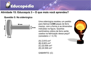 Atividade 15: Educoquiz 3 – O que mais você aprendeu? 
Questão 5: Na siderúrgica 
Uma siderúrgica recebeu um pedido 
para fabricar 2.500 peças de ferro 
maciço, com a forma e as dimensões 
indicadas na figura. Quantos 
centímetros cúbico de ferro serão 
usados na fabricação dessa peça? 
(considere 휋 = 3,14) 
(A) 2.810 cm³ 
(B) 8.823 cm³ 
(C) 22.058 cm³ 
(D) 24.558 cm³ 
GABARITO: (C) 
90 mm 
6 mm 
5 mm 
40 mm 
 