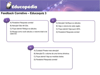 Feedback Corretivo – Educoquiz 3 
I II 
A) Parabéns! Resposta correta! 
B) Atenção! São 48 CDs. 
C) Fique atento! Refaça os cálculos. 
D) Reveja como você calculou o volume total e de 
cada CD. 
A) Atenção! Verifique os cálculos. 
B) Veja o volume de cada vagão. 
C) Fique atento! Veja que é 80%. 
D) Parabéns! Resposta correta! 
A) Cuidado! Preste mais atenção! 
B) Atenção! É o volume de uma forma cilíndrica. 
C) Fique atento! Veja as medidas dadas. 
D) Parabéns! Resposta correta! 
III 
 