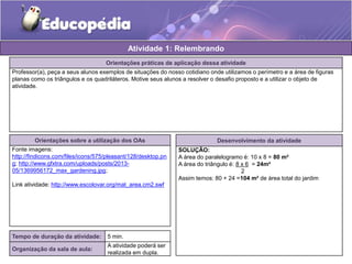 Atividade 1: Relembrando 
Orientações práticas de aplicação dessa atividade 
Professor(a), peça a seus alunos exemplos de situações do nosso cotidiano onde utilizamos o perímetro e a área de figuras 
planas como os triângulos e os quadriláteros. Motive seus alunos a resolver o desafio proposto e a utilizar o objeto de 
atividade. 
Orientações sobre a utilização dos OAs 
Fonte imagens: 
http://findicons.com/files/icons/575/pleasant/128/desktop.pn 
g; http://www.gfxtra.com/uploads/posts/2013- 
05/1369956172_max_gardening.jpg; 
Link atividade: http://www.escolovar.org/mat_area.cm2.swf 
Tempo de duração da atividade: 5 min. 
Organização da sala de aula: 
A atividade poderá ser 
realizada em dupla. 
Desenvolvimento da atividade 
SOLUÇÃO: 
A área do paralelogramo é: 10 x 8 = 80 m² 
A área do triângulo é: 8 x 6 = 24m² 
2 
Assim temos: 80 + 24 =104 m² de área total do jardim 
 