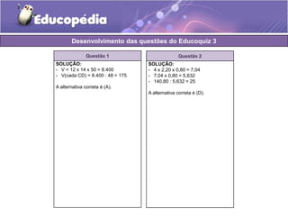Desenvolvimento das questões do Educoquiz 3 
Questão 1 
SOLUÇÃO: 
- V = 12 x 14 x 50 = 8.400 
- V(cada CD) = 8.400 : 48 = 175 
A alternativa correta é (A). 
Questão 2 
SOLUÇÃO: 
- 4 x 2,20 x 0,80 = 7,04 
- 7,04 x 0,80 = 5,632 
- 140,80 : 5,632 = 25 
A alternativa correta é (D). 
 
