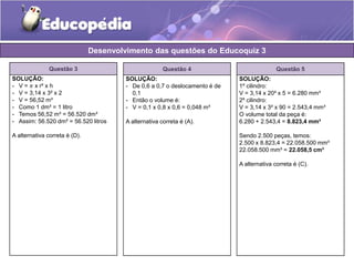 Questão 3 
Desenvolvimento das questões do Educoquiz 3 
SOLUÇÃO: 
- V = 휋 x r² x h 
- V = 3,14 x 3² x 2 
- V = 56,52 m³ 
- Como 1 dm³ = 1 litro 
- Temos 56,52 m³ = 56.520 dm³ 
- Assim: 56.520 dm² = 56.520 litros 
A alternativa correta é (D). 
Questão 4 
SOLUÇÃO: 
- De 0,6 a 0,7 o deslocamento é de 
0,1 
- Então o volume é: 
- V = 0,1 x 0,8 x 0,6 = 0,048 m³ 
A alternativa correta é (A). 
Questão 5 
SOLUÇÃO: 
1º cilindro: 
V = 3,14 x 20² x 5 = 6.280 mm³ 
2º cilindro: 
V = 3,14 x 3² x 90 = 2.543,4 mm³ 
O volume total da peça é: 
6.280 + 2.543,4 = 8.823,4 mm³ 
Sendo 2.500 peças, temos: 
2.500 x 8.823,4 = 22.058.500 mm³ 
22.058.500 mm³ = 22.058,5 cm³ 
A alternativa correta é (C). 
 