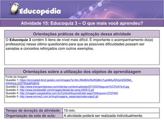 Atividade 15: Educoquiz 3 – O que mais você aprendeu? 
Orientações práticas de aplicação dessa atividade 
O Educoquiz 3 contém 5 itens de nível mais difícil. É importante o acompanhamento do(a) 
professor(a) nesse último questionário para que as possíveis dificuldades possam ser 
sanadas e conceitos reforçados com outros exemplos. 
Orientações sobre a utilização dos objetos de aprendizagem 
Fonte da imagem: 
Questão 1: https://encrypted-tbn2.gstatic.com/images?q=tbn:ANd9GcRsif5QBm7uykMAu09Vjsh2DZ8kli_ 
KXtWbqL5ZZTlDdq6RqlOQ 
Questão 2: http://www.transportepress.com/site/wp-content/uploads/2013/02/Seguran%C3%A7a-6.jpg 
Questão 3: http://www.biodieselbr.com/images/diesel-de-cana-240912.gif 
Questão 4: http://imagem.casasbahia.com.br/Control/ArquivoExibir.aspx?IdArquivo=2727450 
Questão 5: http://www.emme2.com.br/img/imagens_especiais/siderurgia2.gif 
Tempo de duração da atividade: 15 min. 
Organização da sala de aula: A atividade poderá ser realizada individualmente. 
 