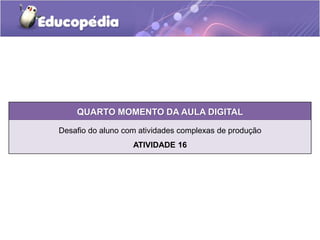 QUARTO MOMENTO DA AULA DIGITAL 
Desafio do aluno com atividades complexas de produção 
ATIVIDADE 16 
 