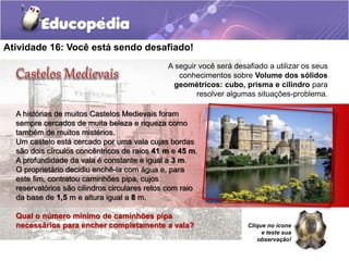 Atividade 16: Você está sendo desafiado! 
A seguir você será desafiado a utilizar os seus 
conhecimentos sobre Volume dos sólidos 
geométricos: cubo, prisma e cilindro para 
resolver algumas situações-problema. 
A histórias de muitos Castelos Medievais foram 
sempre cercados de muita beleza e riqueza como 
também de muitos mistérios. 
Um castelo está cercado por uma vala cujas bordas 
são dois círculos concêntricos de raios 41 m e 45 m. 
A profundidade da vala é constante e igual a 3 m. 
O proprietário decidiu enchê-la com água e, para 
este fim, contratou caminhões pipa, cujos 
reservatórios são cilindros circulares retos com raio 
da base de 1,5 m e altura igual a 8 m. 
Qual o número mínimo de caminhões pipa 
necessários para encher completamente a vala? Clique no ícone 
e teste sua 
observação! 
 