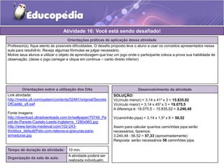 Atividade 16: Você está sendo desafiado! 
Orientações práticas de aplicação dessa atividade 
Professor(a), fique atento às possíveis dificuldades. O desafio proposto leva o aluno a usar os conceitos apresentados nessa 
aula para resolvê-lo. Reveja algumas fórmulas se julgar necessário. 
Motive seus alunos a utilizar o objeto de aprendizagem que traz um jogo onde o participante coloca a prova sua habilidade de 
observação. (deixe o jogo carregar e clique em continue – canto direito inferior) 
Orientações sobre a utilização dos OAs 
Link atividade: 
http://media.y8.com/system/contents/52481/original/Secrets 
OfCastle_y8.swf 
Fonte imagens: 
http://download.ultradownloads.com.br/wallpaper/70749_Pa 
pel-de-Parede-Castelo-Leeds-Inglaterra_1280x960.jpg; 
http://www.tienda-medieval.com/102-243- 
thickbox_default/Peto-com-relevos-e-gravuras-para-armaduras. 
jpg 
Desenvolvimento da atividade 
SOLUÇÃO: 
V(círculo menor) = 3,14 x 41² x 3 = 15.835,02 
V(círculo maior) = 3,14 x 45² x 3 = 19.075,5 
A diferença é: 19.075,5 – 15.835,02 = 3.240,48 
V(caminhão pipa) = 3,14 x 1,5² x 8 = 56,52 
Assim para calcular quantos caminhões pipa serão 
necessários, fazemos: 
3.240,48 : 56,52 = 57,33 (aproximadamente) 
Resposta: serão necessários 58 caminhões pipa. 
Tempo de duração da atividade: 10 min. 
Organização da sala de aula: 
A atividade poderá ser 
realizada individualm. 
 