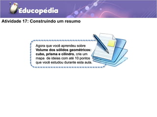 Atividade 17: Construindo um resumo 
Agora que você aprendeu sobre 
Volume dos sólidos geométricos: 
cubo, prisma e cilindro, crie um 
mapa de ideias com até 10 pontos 
que você estudou durante esta aula. 
 