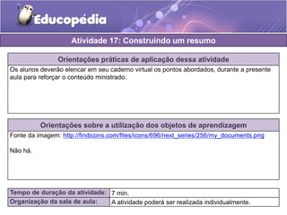 Atividade 17: Construindo um resumo 
Orientações práticas de aplicação dessa atividade 
Os alunos deverão elencar em seu caderno virtual os pontos abordados, durante a presente 
aula para reforçar o conteúdo ministrado. 
Orientações sobre a utilização dos objetos de aprendizagem 
Fonte da imagem: http://findicons.com/files/icons/696/next_series/256/my_documents.png 
Não há. 
Tempo de duração da atividade: 7 min. 
Organização da sala de aula: A atividade poderá ser realizada individualmente. 
 