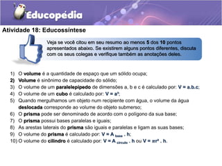 Atividade 18: Educossíntese 
Veja se você citou em seu resumo ao menos 5 dos 10 pontos 
apresentados abaixo. Se existirem alguns pontos diferentes, discuta 
com os seus colegas e verifique também as anotações deles. 
1) O volume é a quantidade de espaço que um sólido ocupa; 
2) Volume é sinônimo de capacidade do sólido; 
3) O volume de um paralelepípedo de dimensões a, b e c é calculado por: V = a.b.c; 
4) O volume de um cubo é calculado por: V = a³; 
5) Quando mergulhamos um objeto num recipiente com água, o volume da água 
deslocada corresponde ao volume do objeto submerso; 
6) O prisma pode ser denominado de acordo com o polígono da sua base; 
7) O prisma possui bases paralelas e iguais; 
8) As arestas laterais do prisma são iguais e paralelas e ligam as suas bases; 
9) O volume do prisma é calculado por: V = A base . h; 
10) O volume do cilindro é calculado por: V = A círculo . h ou V = 흅r² . h. 
 