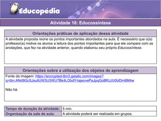 Atividade 18: Educossíntese 
Orientações práticas de aplicação dessa atividade 
A atividade proposta reúne os pontos importantes abordados na aula. É necessário que o(a) 
professor(a) motive os alunos a leitura dos pontos importantes para que ele compare com as 
anotações, que fez na atividade anterior, quando elaborou seu próprio Educossíntese. 
Orientações sobre a utilização dos objetos de aprendizagem 
Fonte da imagem: https://encrypted-tbn3.gstatic.com/images? 
q=tbn:ANd9GcSJsullUW3U3WU7Bk4LObdY-IajeovePaJpqGoBRJJU0iiiDm8M4w 
Não há. 
Tempo de duração da atividade: 5 min. 
Organização da sala de aula: A atividade poderá ser realizada em grupos. 
 