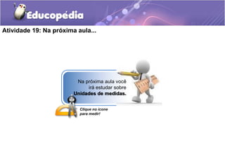 Atividade 19: Na próxima aula... 
Na próxima aula você 
irá estudar sobre 
Unidades de medidas. 
Clique no ícone 
para medir! 
 