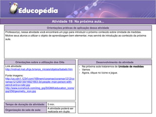 Atividade 19: Na próxima aula... 
Orientações práticas de aplicação dessa atividade 
Professor(a), nessa atividade você encontrará um jogo para introduzir o próximo conteúdo sobre Unidade de medidas. 
Motive seus alunos a utilizar o objeto de aprendizagem bem elementar, mas servirá de introdução ao conteúdo da próxima 
aula. 
Orientações sobre a utilização dos OAs 
Link atividade: 
http://mdmat.mat.ufrgs.br/anos_iniciais/objetos/babebi.htm 
Fonte imagens: 
http://us.cdn1.123rf.com/168nwm/coramax/coramax1212/co 
ramax121200130/16921663-3d-people--man-person-with-pencil- 
and-a-ruler.jpg; 
http://www.iconshock.com/img_jpg/SIGMA/education_icons/ 
jpg/256/geometry_icon.jpg 
Desenvolvimento da atividade 
- Na próxima aula trataremos de Unidade de medidas 
- Vamos 
- Agora, clique no ícone e jogue. 
Tempo de duração da atividade: 5 min. 
Organização da sala de aula: 
A atividade poderá ser 
realizada em dupla. 
 