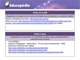PARA IR ALÉM 
Sugestões de jogos ou de outras atividades que extrapolem o conteúdo digital 
Sobre a Hidrelétrica de Itaipu: http://www.itaipu.gov.br/ 
Sites com quiz: http://www.ixl.com/math/geometry/introduction-to-surface-area-and-volume; 
http://www.mathopolis.com/questions/q.php?id=639 (em inglês) 
PARA CASA 
Sugestões de exercícios ou atividades práticas que complementem o 
entendimento do tema 
- Livro Didático 
- Caderno Pedagógico – Matemática – 9º ano ensino fundamental – SME 
- Resumos interativos (em inglês): 
http://www.mathsisfun.com/geometry/cylinder.html; 
http://www.mathsisfun.com/geometry/prisms.html; 
http://www.mathsisfun.com/geometry/cuboids-rectangular-prisms.html 
