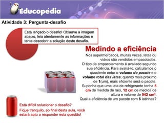 Atividade 3: Pergunta-desafio 
Está lançado o desafio! Observe a imagem 
abaixo, leia atentamente as informações e 
tente descobrir a solução deste desafio. 
Está difícil solucionar o desafio? 
Fique tranquilo, ao final desta aula, você 
estará apto a responder esta questão! 
Medindo a eficiência 
Nos supermercados, muitas vezes, latas ou 
vidros são vendidos empacotados. 
O tipo de empacotamento é avaliado segundo 
sua eficiência. Para avaliá-lo, calculamos o 
quociente entre o volume do pacote e o 
volume total das latas; quanto mais próximo 
de 1(um), mais eficiente será o pacote. 
Suponha que uma lata de refrigerante tenha 5 
cm de medida de raio, 12 cm de medida de 
altura e volume de 942 cm³. 
Qual a eficiência de um pacote com 6 latinhas? 
 