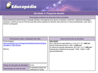 Atividade 3: Pergunta-desafio 
Orientações práticas de aplicação dessa atividade 
O(a) professor(a) deverá lançar a questão-desafio, encorajando seus alunos a resolver o exercício, utilizando estratégias 
pessoais. Lembre-se que ao final da aula eles serão capazes de resolver este exercício e outros semelhantes, caso não o 
tenham conseguido. 
Orientações sobre a utilização dos OAs 
Fonte imagem: 
http://grubsgrill.com.br/image/cache/data/produtos/refrigera 
nte-lata-01-180x180.jpg 
Não há. 
Tempo de duração da atividade: 8 min. 
Organização da sala de aula: 
A atividade poderá ser 
realizada em dupla. 
Desenvolvimento da atividade 
SOLUÇÃO: 
Se o volume de cada latinha é: 3,14 x 5² x 12 = 942 cm³ 
Sendo 6 latinhas temos 6 x 942 = 5.652 cm³ 
O volume do pacote calculamos: 20 x 30 x 12 = 7.200 cm³ 
Calculando a eficiência do pacote: 7.200 : 5.652 = 1,27 
aproximadamente. 
 