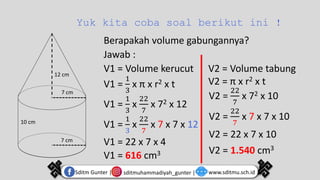 Yuk kita coba soal berikut ini !
12 cm
7 cm
7 cm
10 cm
Berapakah volume gabungannya?
Jawab :
V1 = Volume kerucut
V1 =
1
3
x π x r2 x t
V1 =
1
3
x
22
7
x 72 x 12
V1 =
1
3
x
22
7
x 7 x 7 x 12
V1 = 22 x 7 x 4
V1 = 616 cm3
V2 = Volume tabung
V2 = π x r2 x t
V2 =
22
7
x 72 x 10
V2 =
22
7
x 7 x 7 x 10
V2 = 22 x 7 x 10
V2 = 1.540 cm3
sditmuhammadiyah_gunter |
Sditm Gunter | www.sditmu.sch.id
 