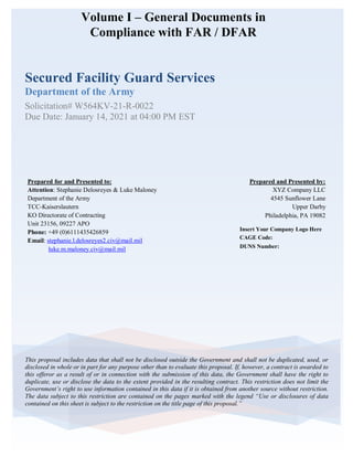 Volume I – General Documents in
Compliance with FAR / DFAR
Secured Facility Guard Services
Department of the Army
Solicitation# W564KV-21-R-0022
Due Date: January 14, 2021 at 04:00 PM EST
This proposal includes data that shall not be disclosed outside the Government and shall not be duplicated, used, or
disclosed in whole or in part for any purpose other than to evaluate this proposal. If, however, a contract is awarded to
this offeror as a result of or in connection with the submission of this data, the Government shall have the right to
duplicate, use or disclose the data to the extent provided in the resulting contract. This restriction does not limit the
Government’s right to use information contained in this data if it is obtained from another source without restriction.
The data subject to this restriction are contained on the pages marked with the legend “Use or disclosures of data
contained on this sheet is subject to the restriction on the title page of this proposal.”
Insert Your Company Logo Here
CAGE Code:
DUNS Number:
Prepared and Presented by:
XYZ Company LLC
4545 Sunflower Lane
Upper Darby
Philadelphia, PA 19082
Prepared for and Presented to:
Attention: Stephanie Delosreyes & Luke Maloney
Department of the Army
TCC-Kaiserslautern
KO Directorate of Contracting
Unit 23156, 09227 APO
Phone: +49 (0)6111435426859
Email: stephanie.l.delosreyes2.civ@mail.mil
luke.m.maloney.civ@mail.mil
 