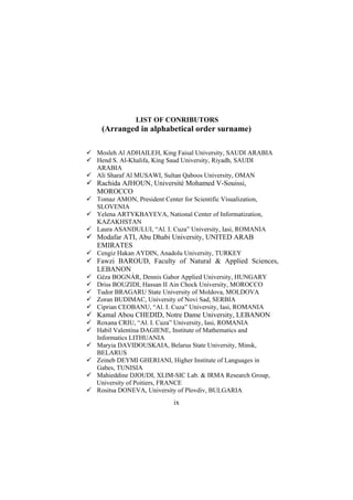 LIST OF CONRIBUTORS

(Arranged in alphabetical order surname)
Mosleh Al ADHAILEH, King Faisal University, SAUDI ARABIA
Hend S. Al-Khalifa, King Saud University, Riyadh, SAUDI
ARABIA
Ali Sharaf Al MUSAWI, Sultan Qaboos University, OMAN

Rachida AJHOUN, Université Mohamed V-Souissi,
MOROCCO
Tomaz AMON, President Center for Scientific Visualization,
SLOVENIA
Yelena ARTYKBAYEVA, National Center of Informatization,
KAZAKHSTAN
Laura ASANDULUI, “Al. I. Cuza” University, Iasi, ROMANIA

Modafar ATI, Abu Dhabi University, UNITED ARAB
EMIRATES
Cengiz Hakan AYDIN, Anadolu University, TURKEY

Fawzi BAROUD, Faculty of Natural & Applied Sciences,
LEBANON
Géza BOGNÁR, Dennis Gabor Applied University, HUNGARY
Driss BOUZIDI, Hassan II Ain Chock University, MOROCCO
Tudor BRAGARU State University of Moldova, MOLDOVA
Zoran BUDIMAC, University of Novi Sad, SERBIA
Ciprian CEOBANU, “Al. I. Cuza” University, Iasi, ROMANIA

Kamal Abou CHEDID, Notre Dame University, LEBANON
Roxana CRIU, “Al. I. Cuza” University, Iasi, ROMANIA
Habil Valentina DAGIENE, Institute of Mathematics and
Informatics LITHUANIA
Maryia DAVIDOUSKAIA, Belarus State University, Minsk,
BELARUS
Zeineb DEYMI GHERIANI, Higher Institute of Languages in
Gabes, TUNISIA
Mahieddine DJOUDI, XLIM-SIC Lab. & IRMA Research Group,
University of Poitiers, FRANCE
Rositsa DONEVA, University of Plovdiv, BULGARIA

ix

 
