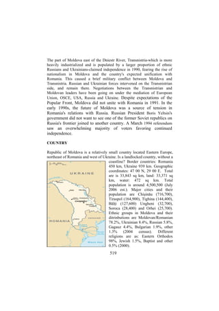 The part of Moldova east of the Dniestr River, Transnistria-which is more
heavily industrialized and is populated by a larger proportion of ethnic
Russians and Ukrainians-claimed independence in 1990, fearing the rise of
nationalism in Moldova and the country's expected unification with
Romania. This caused a brief military conflict between Moldova and
Transnistria. Russian and Ukrainian forces intervened on the Transnistrian
side, and remain there. Negotiations between the Transnistrian and
Moldovan leaders have been going on under the mediation of European
Union, OSCE, USA, Russia and Ukraine. Despite expectations of the

Popular Front, Moldova did not unite with Romania in 1991. In the
early 1990s, the future of Moldova was a source of tension in
Romania's relations with Russia. Russian President Boris Yeltsin's
government did not want to see one of the former Soviet republics on
Russia's frontier joined to another country. A March 1994 referendum
saw an overwhelming majority of voters favoring continued
independence.
COUNTRY
Republic of Moldova is a relatively small country located Eastern Europe,
northeast of Romania and west of Ukraine. Is a landlocked country, without a
coastline? Border countries: Romania
450 km, Ukraine 939 km. Geographic
coordinates: 47 00 N, 29 00 E. Total
are is 33,843 sq km, land: 33,371 sq
km, water: 472 sq km. Total
population is around 4,500,500 (July
2006 est.). Major cities and their
population are Chişinău (716,700),
Tiraspol (164,900), Tighina (144,400),
Bălţi (127,600) Ungheni (32,700),
Soroca (28,400) and Orhei (25,700).
Ethnic groups in Moldova and their
ditrinbutions are Moldovan/Romanian
78.2%, Ukrainian 8.4%, Russian 5.8%,
Gagauz 4.4%, Bulgarian 1.9%, other
1.3% (2004 census). Different
religions are as: Eastern Orthodox
98%, Jewish 1.5%, Baptist and other
0.5% (2000).

519

 