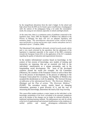 by the insignificant allocations from the state’s budget. In the school and
high school from the RM can be found a grave insufficiency of pedagogical
staff, the salaries of the pedagogues being a lot under the consumption
needs, the young are not retained, especially in schools and high schools.
At the same time, there is a continuous series of problems connected to the
legislative base. Since 2005 the Republic of Moldova has adhered to the
Process of Bologna, but there still isn’t an adequate legislative and
normative frame. “The autochthonous educational system, instead of being
open and flexible is closing and becomes rigid, remains amorphous and in a
unfinished reform”. (Toderas, 2008)
The Educational Code adopted is obviously oriented towards pseudo reform
and is very much criticised by the specialists. But the adjustment of the
legislation is important especially in the context of the RM’s orientation
towards the European Union (EU), to the application of the EU’s standards
regarding the quality of education and organizational structures.

In the modern informational societies based on knowledge, in the
context of fast erosion of knowledge, new models of training and
instruction are imposing, that get an essential role both in the
individuals’ manifestation as a unique personality, and in the
longstanding social development. The most of the developed
countries around the world (for example: the G8 Committee
[Okinawa], the countries of the European Union) as well as those that
are in the process of development, in the process of adhering to the
European Union plead for e-Learning. The Republic of Moldova has
accepted this desideratum as well, by adopting “The National Strategy
of edification of the informational Society “The Electronic Moldova”
(Strategy) and the Plan of actions “The Electronic Moldova””
(PAME). The nowadays society, mainly based on changing
information, generates a great diversity of it, and the way of
structuring this knowledge, determines the need of life long learning.
This cause-effect tandem produces a major impact on the individual, as the
knowledge assimilation at his level, according to his personal compulsion
and in the rhythm of the changes can no longer be realized efficiently by
traditional teaching-learning methods. The phenomenon can only be solved
at the level of organizational and structural modifications in the conditions of
unified
politics
and
mutual
advantageous collaboration both

526

 