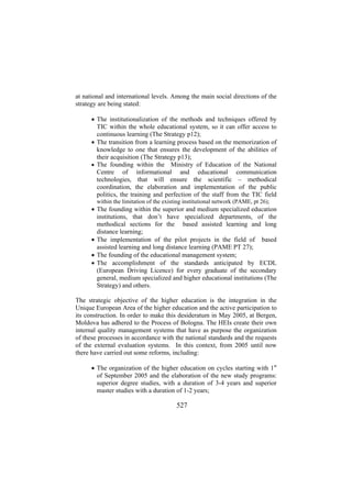 at national and international levels. Among the main social directions of the
strategy are being stated:
• The institutionalization of the methods and techniques offered by
TIC within the whole educational system, so it can offer access to
continuous learning (The Strategy p12);
• The transition from a learning process based on the memorization of
knowledge to one that ensures the development of the abilities of
their acquisition (The Strategy p13);
• The founding within the Ministry of Education of the National
Centre of informational and educational communication
technologies, that will ensure the scientific – methodical
coordination, the elaboration and implementation of the public
politics, the training and perfection of the staff from the TIC field
within the limitation of the existing institutional network (PAME, pt 26);

• The founding within the superior and medium specialized education
institutions, that don’t have specialized departments, of the
methodical sections for the based assisted learning and long
distance learning;
• The implementation of the pilot projects in the field of based
assisted learning and long distance learning (PAME PT 27);
• The founding of the educational management system;
• The accomplishment of the standards anticipated by ECDL
(European Driving Licence) for every graduate of the secondary
general, medium specialized and higher educational institutions (The
Strategy) and others.
The strategic objective of the higher education is the integration in the
Unique European Area of the higher education and the active participation to
its construction. In order to make this desideratum in May 2005, at Bergen,
Moldova has adhered to the Process of Bologna. The HEIs create their own
internal quality management systems that have as purpose the organization
of these processes in accordance with the national standards and the requests
of the external evaluation systems. In this context, from 2005 until now
there have carried out some reforms, including:
• The organization of the higher education on cycles starting with 1st
of September 2005 and the elaboration of the new study programs:
superior degree studies, with a duration of 3-4 years and superior
master studies with a duration of 1-2 years;

527

 